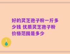 好的灵芝孢子粉一斤多少钱 优质灵芝孢子粉价格范围是多少