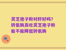 灵芝孢子粉对肝好吗？转氨酶高吃灵芝孢子粉能不能降低转氨酶