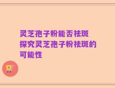灵芝孢子粉能否祛斑 探究灵芝孢子粉祛斑的可能性