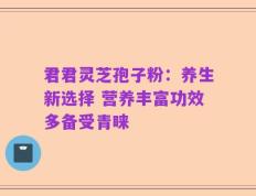君君灵芝孢子粉：养生新选择 营养丰富功效多备受青睐