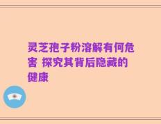 灵芝孢子粉溶解有何危害 探究其背后隐藏的健康