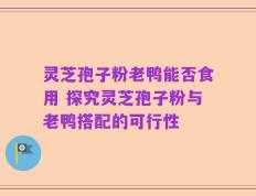 灵芝孢子粉老鸭能否食用 探究灵芝孢子粉与老鸭搭配的可行性