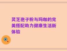 灵芝孢子粉与玛咖的完美搭配助力健康生活新体验