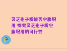 灵芝孢子粉能否空腹服用 探究灵芝孢子粉空腹服用的可行性