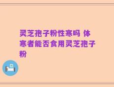 灵芝孢子粉性寒吗 体寒者能否食用灵芝孢子粉