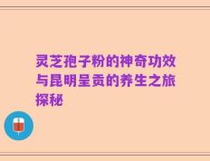 灵芝孢子粉的神奇功效与昆明呈贡的养生之旅探秘