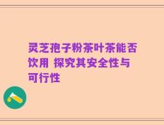 灵芝孢子粉茶叶茶能否饮用 探究其安全性与可行性