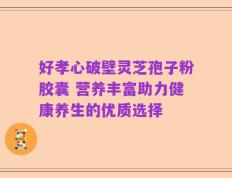 好孝心破壁灵芝孢子粉胶囊 营养丰富助力健康养生的优质选择
