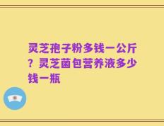 灵芝孢子粉多钱一公斤？灵芝菌包营养液多少钱一瓶