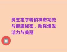 灵芝孢子粉的神奇功效与健康秘密，助你焕发活力与美丽