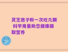 灵芝孢子粉一次吃几颗 科学用量助您健康摄取营养