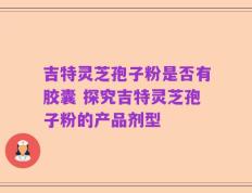 吉特灵芝孢子粉是否有胶囊 探究吉特灵芝孢子粉的产品剂型