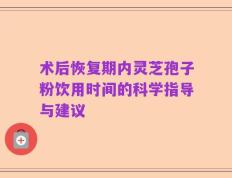 术后恢复期内灵芝孢子粉饮用时间的科学指导与建议