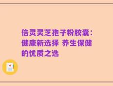 倍灵灵芝孢子粉胶囊：健康新选择 养生保健的优质之选