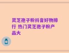 灵芝孢子粉抖音好物排行 热门灵芝孢子粉产品大