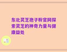 东北灵芝孢子粉官网探索灵芝的神奇力量与健康益处