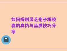 如何辨别灵芝孢子粉胶囊的真伪与品质技巧分享