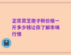 正宗灵芝孢子粉价格一斤多少钱让你了解市场行情