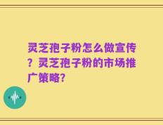 灵芝孢子粉怎么做宣传？灵芝孢子粉的市场推广策略？