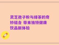 灵芝孢子粉与绿茶的奇妙组合 带来独特健康饮品新体验