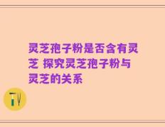 灵芝孢子粉是否含有灵芝 探究灵芝孢子粉与灵芝的关系