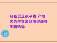 冠县灵芝孢子粉 产地优势孕育高品质健康养生新选择