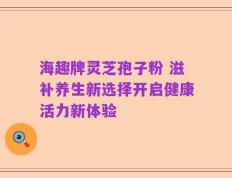 海趣牌灵芝孢子粉 滋补养生新选择开启健康活力新体验