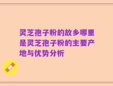 灵芝孢子粉的故乡哪里是灵芝孢子粉的主要产地与优势分析