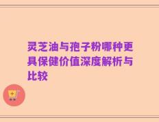 灵芝油与孢子粉哪种更具保健价值深度解析与比较