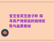 宝芝宝灵芝孢子粉 探寻其产地背后的独特优势与品质奥秘
