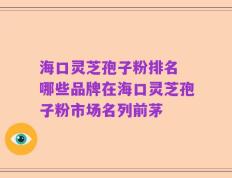海口灵芝孢子粉排名 哪些品牌在海口灵芝孢子粉市场名列前茅