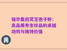 福华集团灵芝孢子粉：高品质养生珍品的卓越功效与独特价值