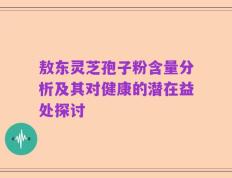 敖东灵芝孢子粉含量分析及其对健康的潜在益处探讨