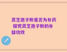 灵芝孢子粉是否为补药 探究灵芝孢子粉的补益功效