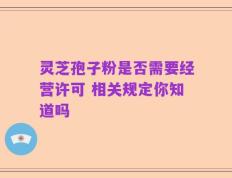 灵芝孢子粉是否需要经营许可 相关规定你知道吗