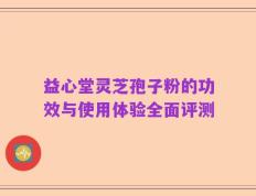 益心堂灵芝孢子粉的功效与使用体验全面评测