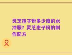 灵芝孢子粉多少度的水冲服？灵芝孢子粉的制作配方