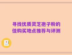 寻找优质灵芝孢子粉的佳购买地点推荐与评测