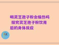 喝灵芝孢子粉会燥热吗 探究灵芝孢子粉饮用后的身体反应