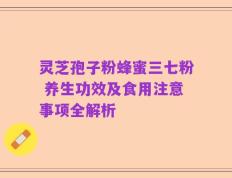 灵芝孢子粉蜂蜜三七粉 养生功效及食用注意事项全解析