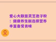 爱心大联盟灵芝孢子粉：健康养生新选择营养丰富备受青睐