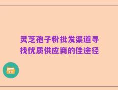 灵芝孢子粉批发渠道寻找优质供应商的佳途径