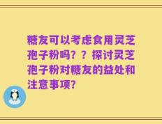 糖友可以考虑食用灵芝孢子粉吗？？探讨灵芝孢子粉对糖友的益处和注意事项？