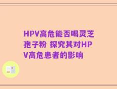 HPV高危能否喝灵芝孢子粉 探究其对HPV高危患者的影响