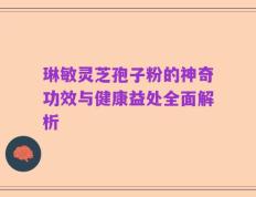 琳敏灵芝孢子粉的神奇功效与健康益处全面解析