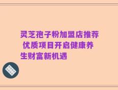 灵芝孢子粉加盟店推荐 优质项目开启健康养生财富新机遇