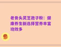 老骨头灵芝孢子粉：健康养生新选择营养丰富功效多