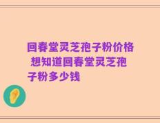 回春堂灵芝孢子粉价格 想知道回春堂灵芝孢子粉多少钱