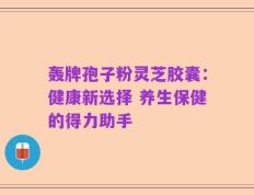 轰牌孢子粉灵芝胶囊：健康新选择 养生保健的得力助手