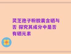 灵芝孢子粉胶囊含硒与否 探究其成分中是否有硒元素